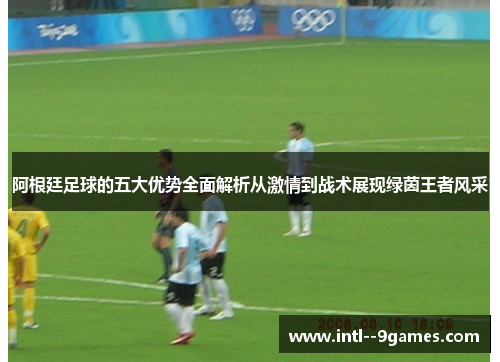 阿根廷足球的五大优势全面解析从激情到战术展现绿茵王者风采
