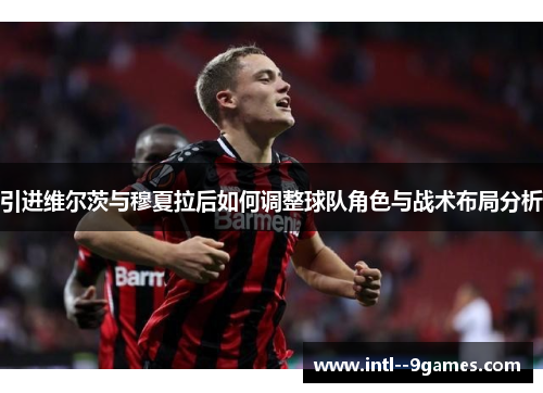 引进维尔茨与穆夏拉后如何调整球队角色与战术布局分析