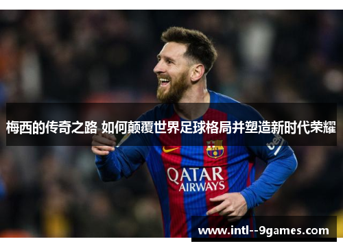 梅西的传奇之路 如何颠覆世界足球格局并塑造新时代荣耀