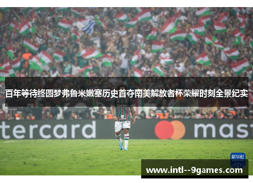 百年等待终圆梦弗鲁米嫩塞历史首夺南美解放者杯荣耀时刻全景纪实