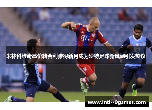 米林科维奇高价转会利雅得新月成为沙特足球新风潮引发热议