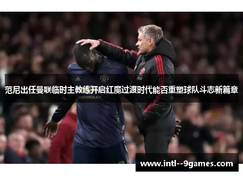范尼出任曼联临时主教练开启红魔过渡时代能否重塑球队斗志新篇章