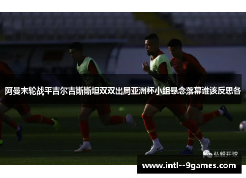 阿曼末轮战平吉尔吉斯斯坦双双出局亚洲杯小组悬念落幕谁该反思各